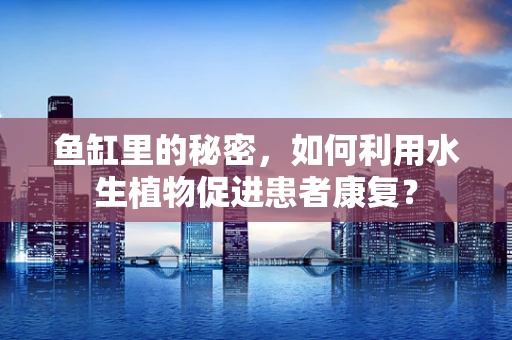 鱼缸里的秘密，如何利用水生植物促进患者康复？