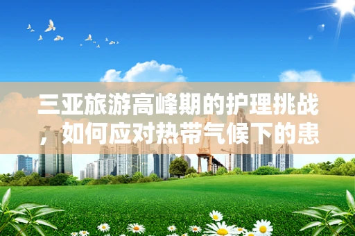 三亚旅游高峰期的护理挑战，如何应对热带气候下的患者护理？
