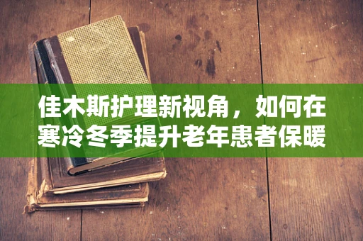 佳木斯护理新视角，如何在寒冷冬季提升老年患者保暖措施的有效性？