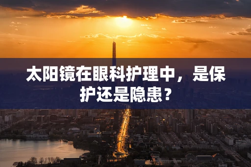 太阳镜在眼科护理中，是保护还是隐患？