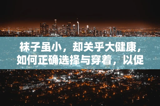 袜子虽小，却关乎大健康，如何正确选择与穿着，以促进患者舒适与康复？