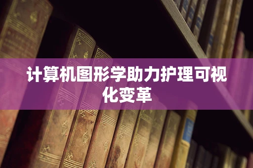 计算机图形学助力护理可视化变革