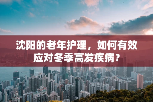 沈阳的老年护理，如何有效应对冬季高发疾病？