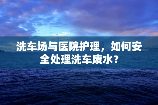 洗车场与医院护理，如何安全处理洗车废水？