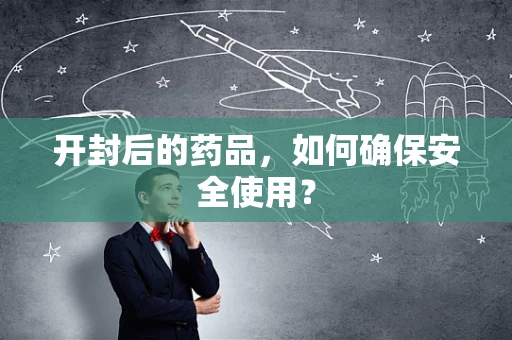 开封后的药品，如何确保安全使用？