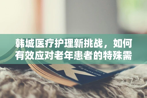 韩城医疗护理新挑战，如何有效应对老年患者的特殊需求？