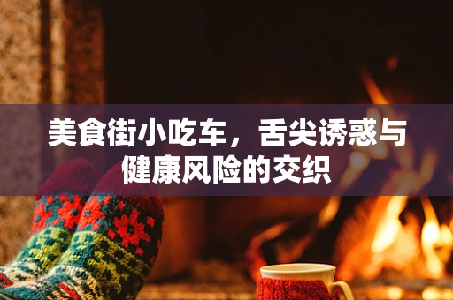 美食街小吃车，舌尖诱惑与健康风险的交织
