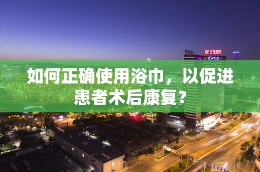 如何正确使用浴巾，以促进患者术后康复？