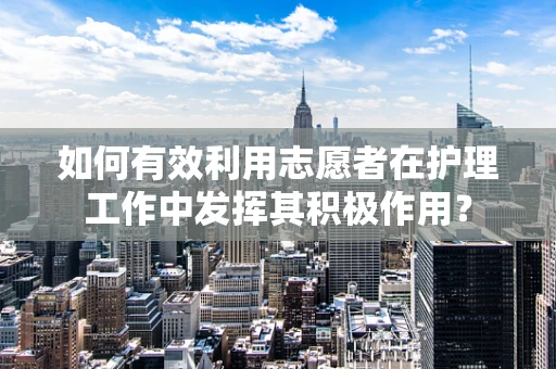 如何有效利用志愿者在护理工作中发挥其积极作用？