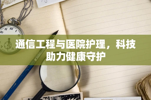 通信工程与医院护理，科技助力健康守护