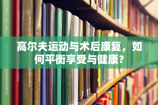 高尔夫运动与术后康复，如何平衡享受与健康？