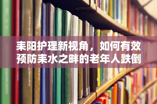 耒阳护理新视角，如何有效预防耒水之畔的老年人跌倒风险？