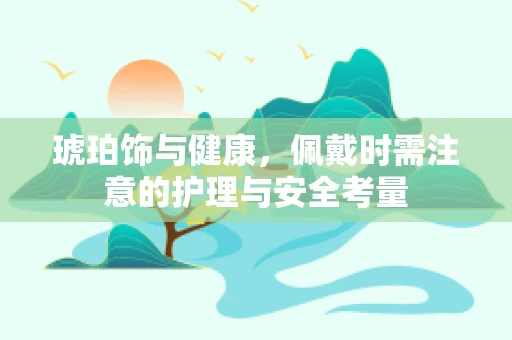 琥珀饰与健康，佩戴时需注意的护理与安全考量
