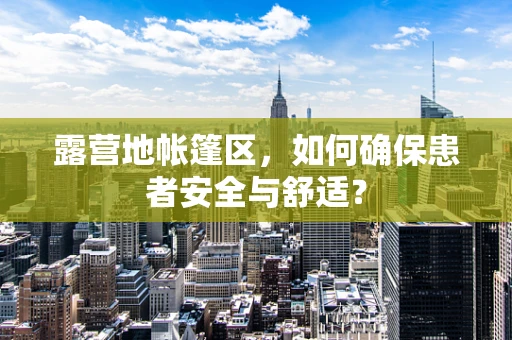 露营地帐篷区，如何确保患者安全与舒适？