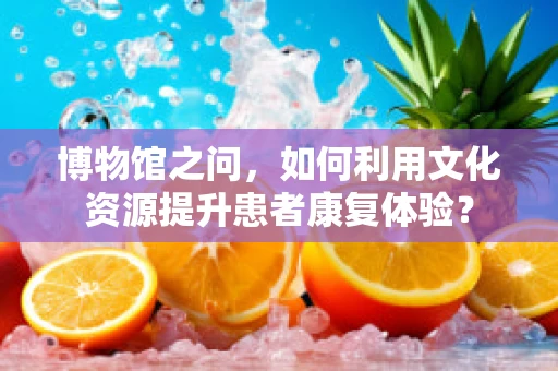博物馆之问，如何利用文化资源提升患者康复体验？