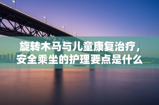旋转木马与儿童康复治疗，安全乘坐的护理要点是什么？