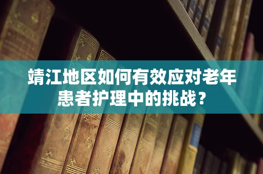 靖江地区如何有效应对老年患者护理中的挑战？