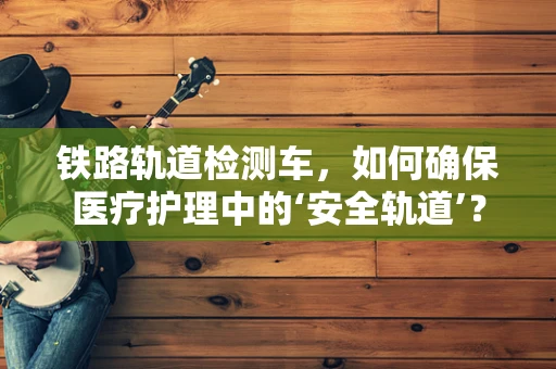 铁路轨道检测车，如何确保医疗护理中的‘安全轨道’？