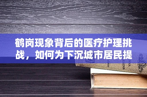 鹤岗现象背后的医疗护理挑战，如何为下沉城市居民提供高质量护理服务？