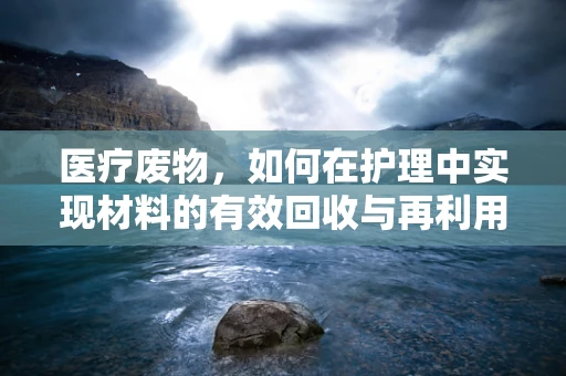 医疗废物，如何在护理中实现材料的有效回收与再利用？