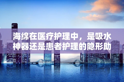 海绵在医疗护理中，是吸水神器还是患者护理的隐形助手？