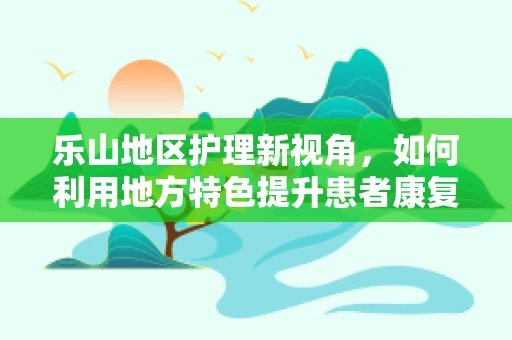 乐山地区护理新视角，如何利用地方特色提升患者康复乐趣？