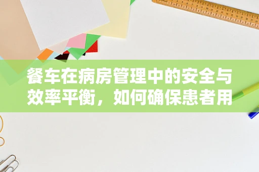 餐车在病房管理中的安全与效率平衡，如何确保患者用餐无忧？