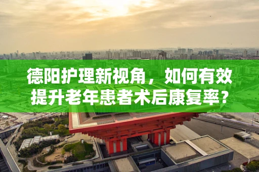 德阳护理新视角，如何有效提升老年患者术后康复率？