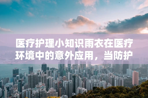 医疗护理小知识雨衣在医疗环境中的意外应用，当防护服不够时，我们如何灵活应对？