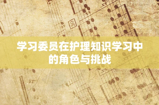 学习委员在护理知识学习中的角色与挑战