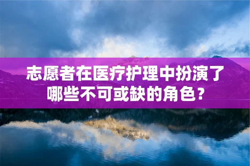 志愿者在医疗护理中扮演了哪些不可或缺的角色？