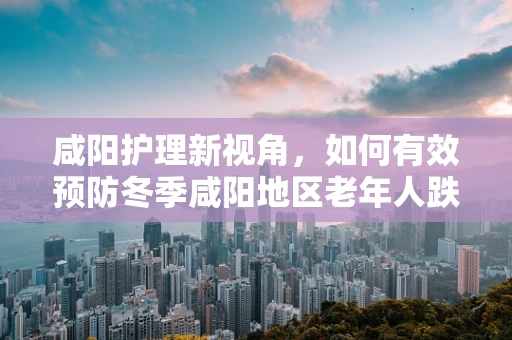 咸阳护理新视角，如何有效预防冬季咸阳地区老年人跌倒的护理策略？