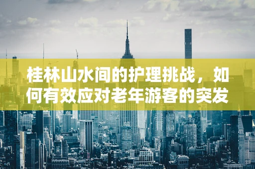 桂林山水间的护理挑战，如何有效应对老年游客的突发健康状况？