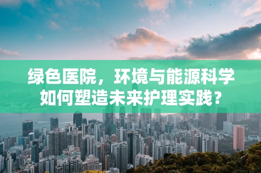 绿色医院，环境与能源科学如何塑造未来护理实践？