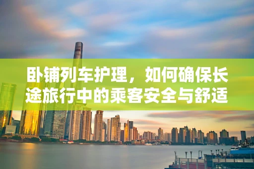 卧铺列车护理，如何确保长途旅行中的乘客安全与舒适？