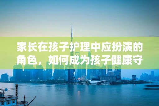 家长在孩子护理中应扮演的角色，如何成为孩子健康守护的坚实后盾？