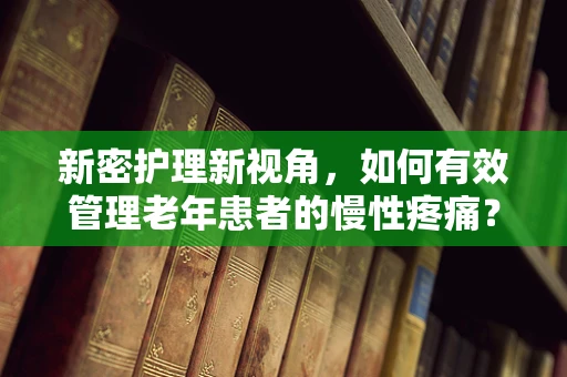 新密护理新视角，如何有效管理老年患者的慢性疼痛？