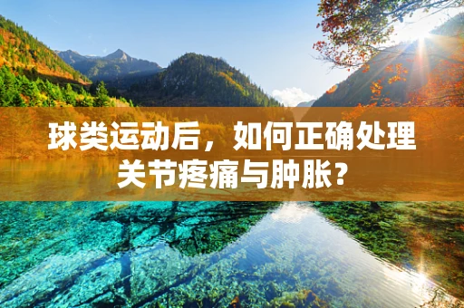 球类运动后，如何正确处理关节疼痛与肿胀？