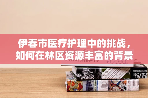 伊春市医疗护理中的挑战，如何在林区资源丰富的背景下，优化患者护理体验？