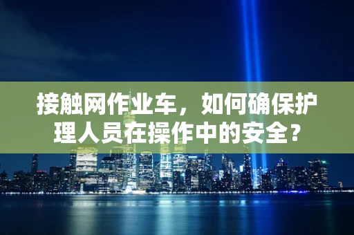 接触网作业车，如何确保护理人员在操作中的安全？