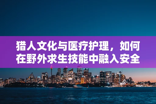 猎人文化与医疗护理，如何在野外求生技能中融入安全护理知识？