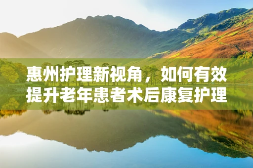 惠州护理新视角，如何有效提升老年患者术后康复护理的惠民策略？
