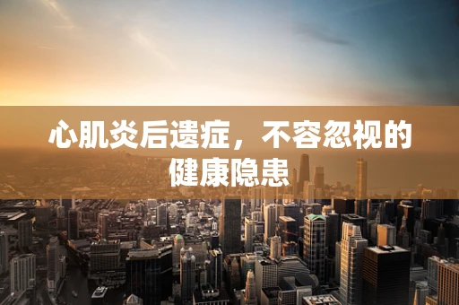 心肌炎后遗症，不容忽视的健康隐患