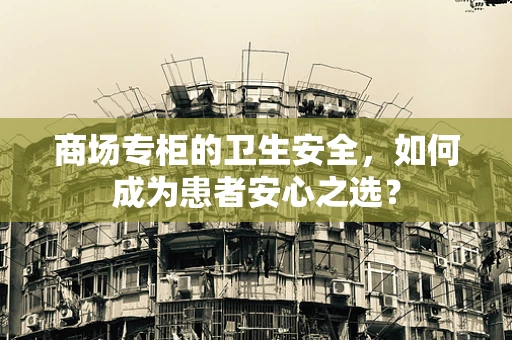 商场专柜的卫生安全，如何成为患者安心之选？