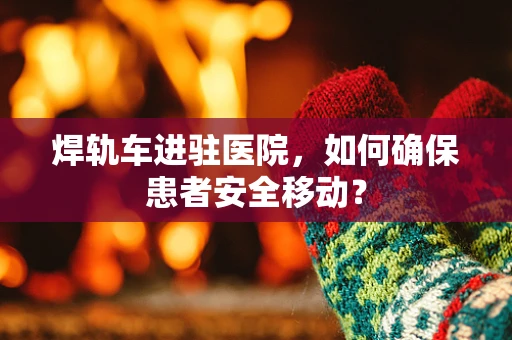 焊轨车进驻医院，如何确保患者安全移动？