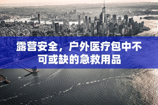 露营安全，户外医疗包中不可或缺的急救用品