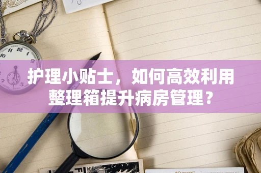 护理小贴士，如何高效利用整理箱提升病房管理？