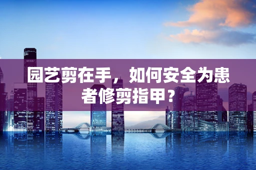 园艺剪在手，如何安全为患者修剪指甲？