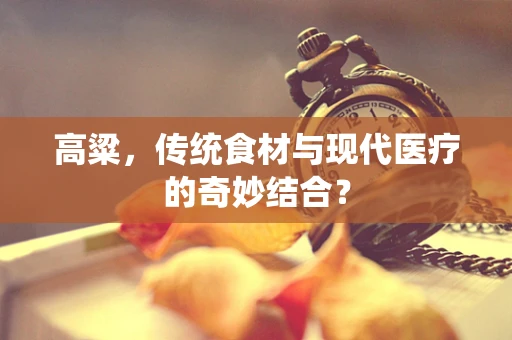 高粱，传统食材与现代医疗的奇妙结合？