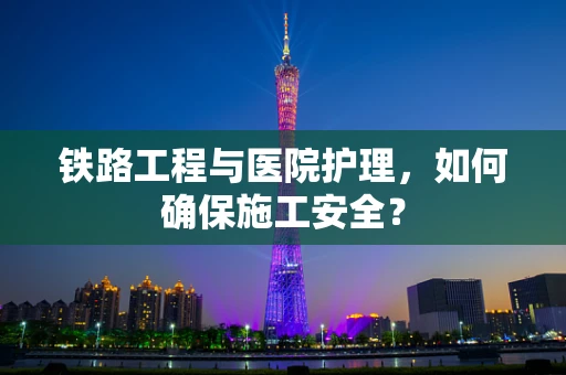 铁路工程与医院护理，如何确保施工安全？